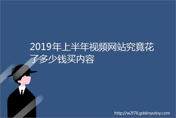 2019年上半年视频网站究竟花了多少钱买内容